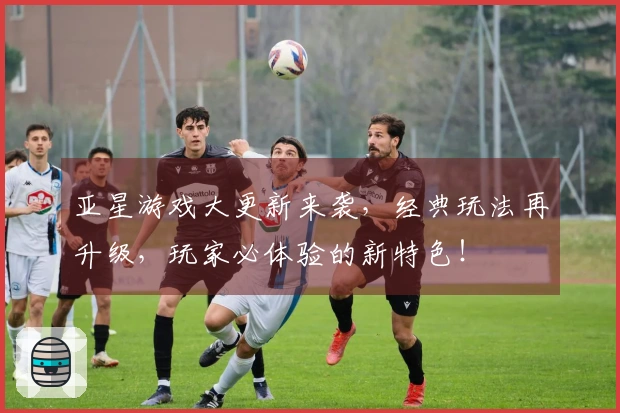 亚星游戏大更新来袭，经典玩法再升级，玩家必体验的新特色！