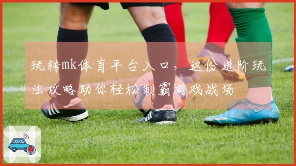 玩转mk体育平台入口，这份进阶玩法攻略助你轻松制霸游戏战场
