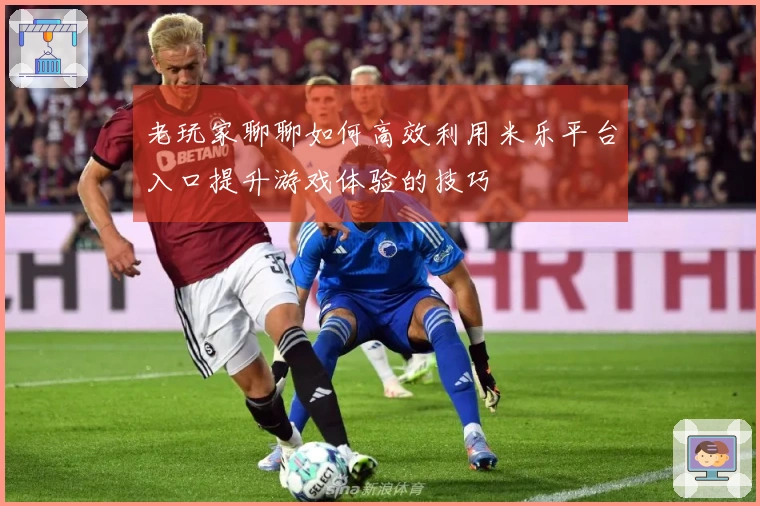 老玩家聊聊如何高效利用米乐平台入口提升游戏体验的技巧