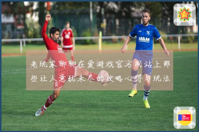 老玩家聊聊在爱游戏官方网站上那些让人意犹未尽的攻略心得与玩法技巧