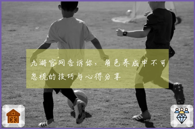 九游官网告诉你，角色养成中不可忽视的技巧与心得分享