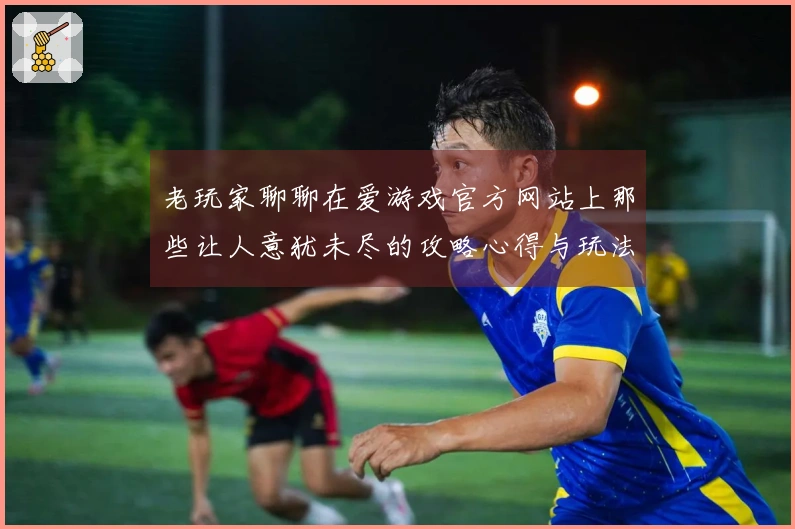 老玩家聊聊在爱游戏官方网站上那些让人意犹未尽的攻略心得与玩法技巧