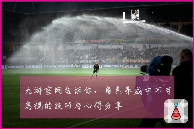 九游官网告诉你，角色养成中不可忽视的技巧与心得分享